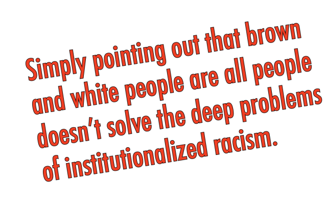 simply pointing out that brown and white people are all people doesn’t solve the deep problems of institutionalized racism or the juxtaposition of our desire for social justice with the unconscious prejudices we harbor. 