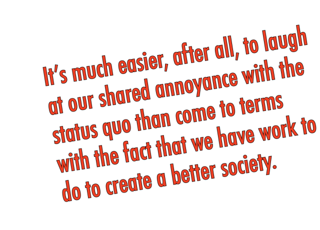 It’s much easier, after all, to laugh at our shared annoyance with the status quo than come to terms with the fact that we have work to do to create a better society. 