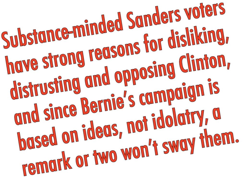 Substance-minded Sanders voters have strong reasons for disliking, distrusting and opposing her, and since Bernie's campaign is based on ideas, not idolatry, a remark or two won't sway them.