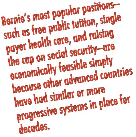 To Bernie supporters, Bernie's most popular positions—such as free public tuition, single payer health care, and raising the cap on social security—are economically feasible simply because other advanced countries (many of which are poorer than the U.S.) have had similar or more progressive systems in place for decades.